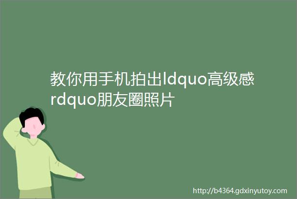 教你用手机拍出ldquo高级感rdquo朋友圈照片